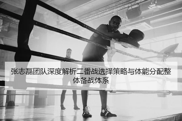 张志磊团队深度解析二番战选择策略与体能分配整体备战体系