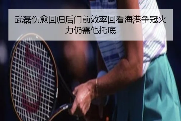 武磊伤愈回归后门前效率回看海港争冠火力仍需他托底